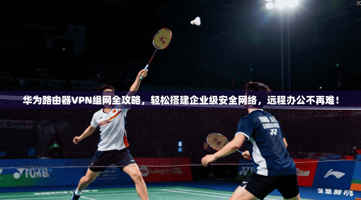 华为路由器VPN组网全攻略，轻松搭建企业级安全网络，远程办公不再难！