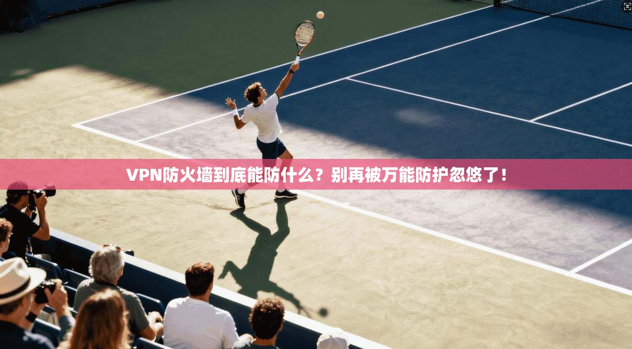 VPN防火墙到底能防什么?别再被万能防护忽悠了!