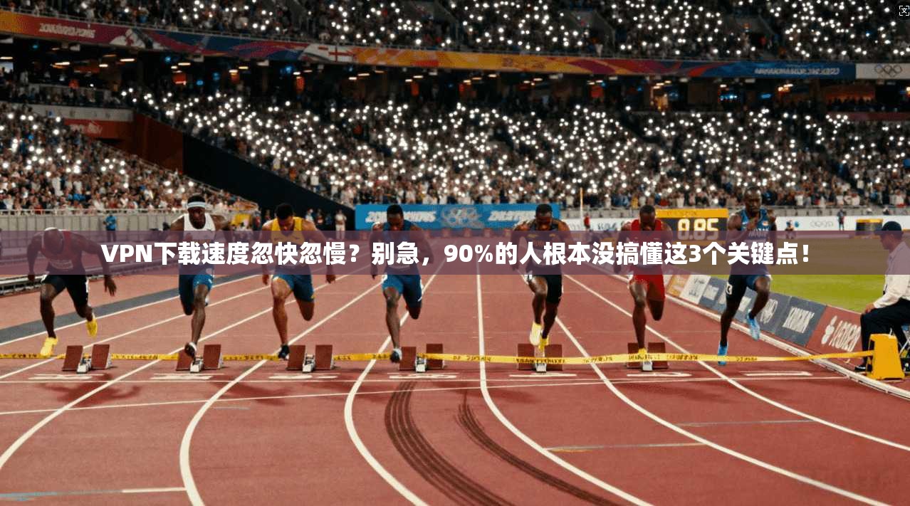 VPN下载速度忽快忽慢？别急，90%的人根本没搞懂这3个关键点！
