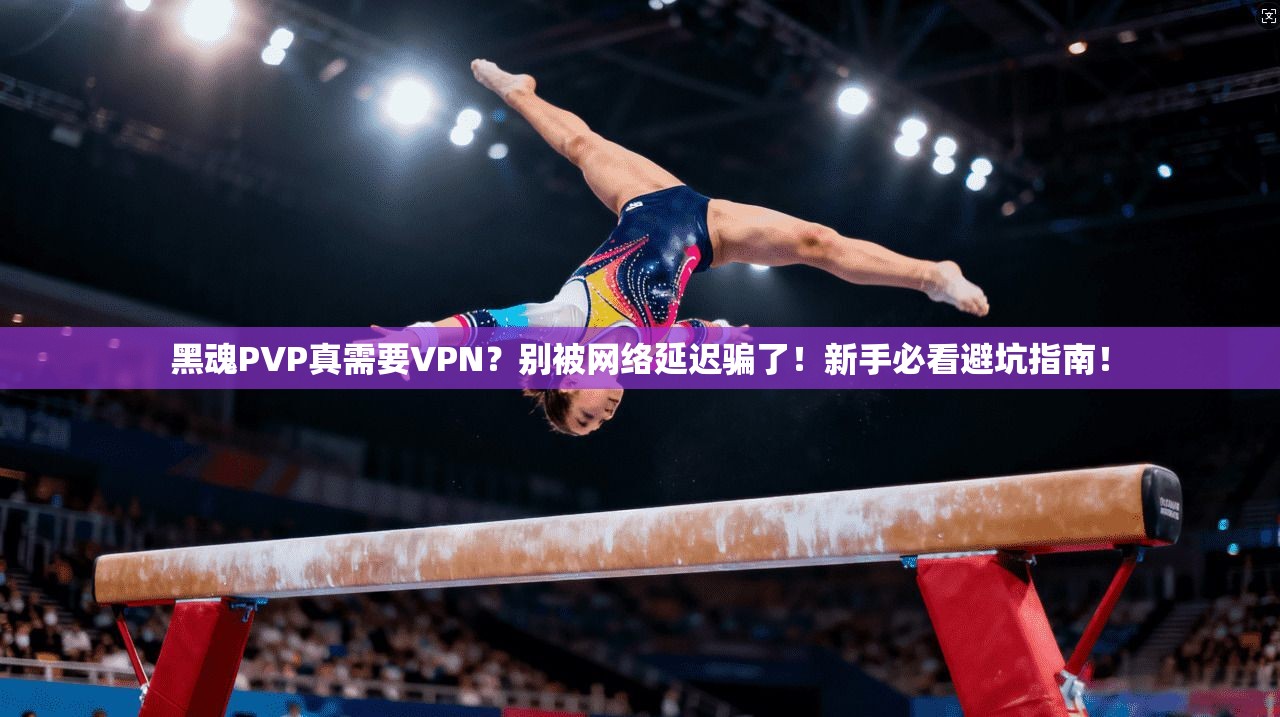 黑魂PVP真需要VPN？别被网络延迟骗了！新手必看避坑指南！
