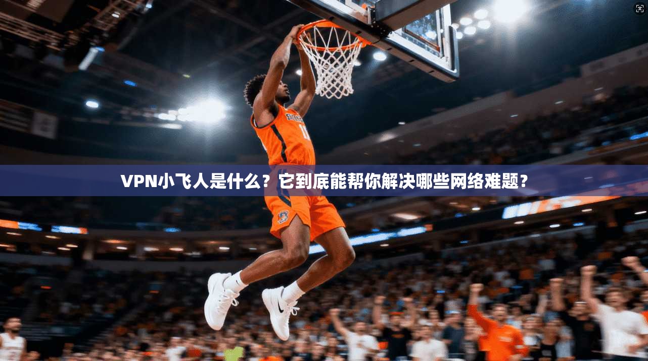 VPN小飞人是什么？它到底能帮你解决哪些网络难题？
