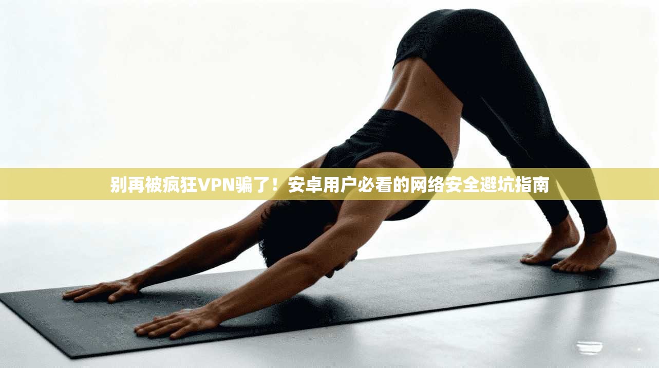 别再被疯狂VPN骗了！安卓用户必看的网络安全避坑指南