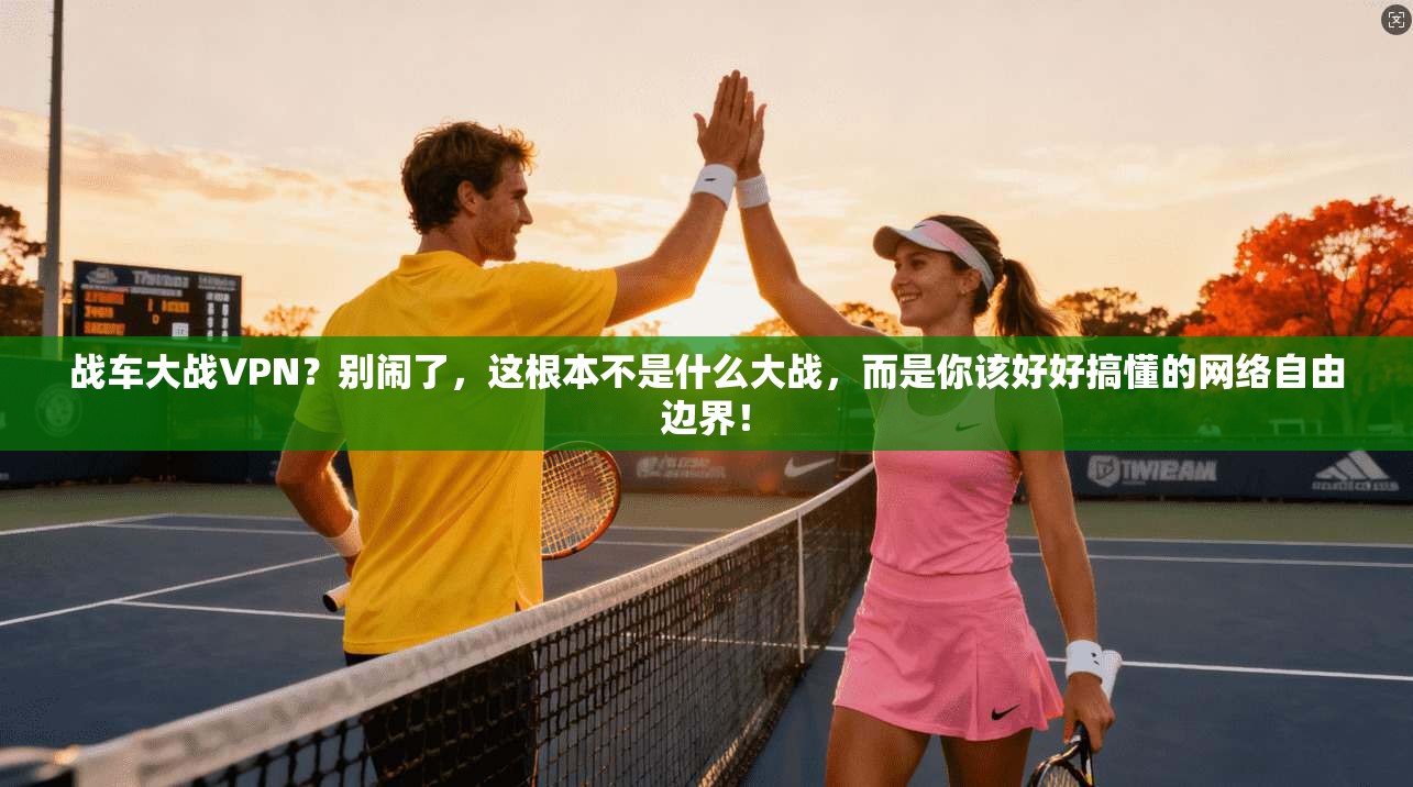 战车大战VPN？别闹了，这根本不是什么大战，而是你该好好搞懂的网络自由边界！
