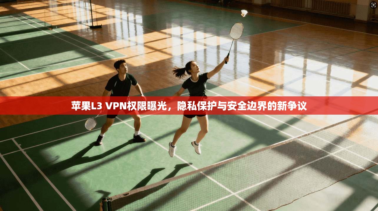 苹果L3 VPN权限曝光，隐私保护与安全边界的新争议