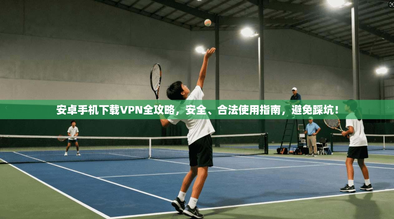 安卓手机下载VPN全攻略，安全、合法使用指南，避免踩坑！