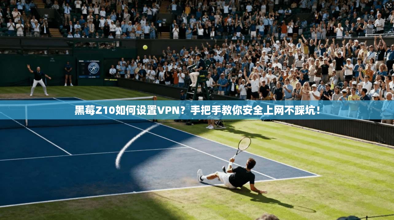 黑莓Z10如何设置VPN？手把手教你安全上网不踩坑！