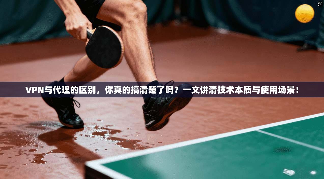 VPN与代理的区别,你真的搞清楚了吗?一文讲清技术本质与使用场景!