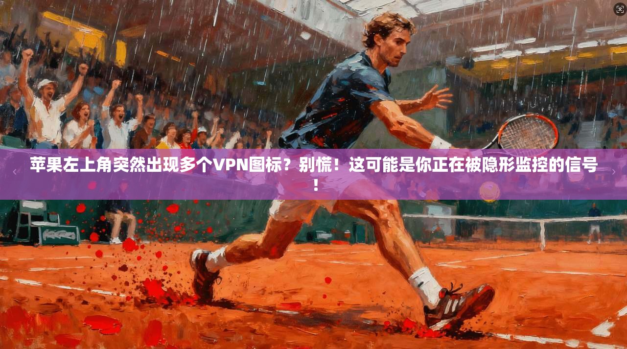 苹果左上角突然出现多个VPN图标?别慌!这可能是你正在被隐形监控的信号!