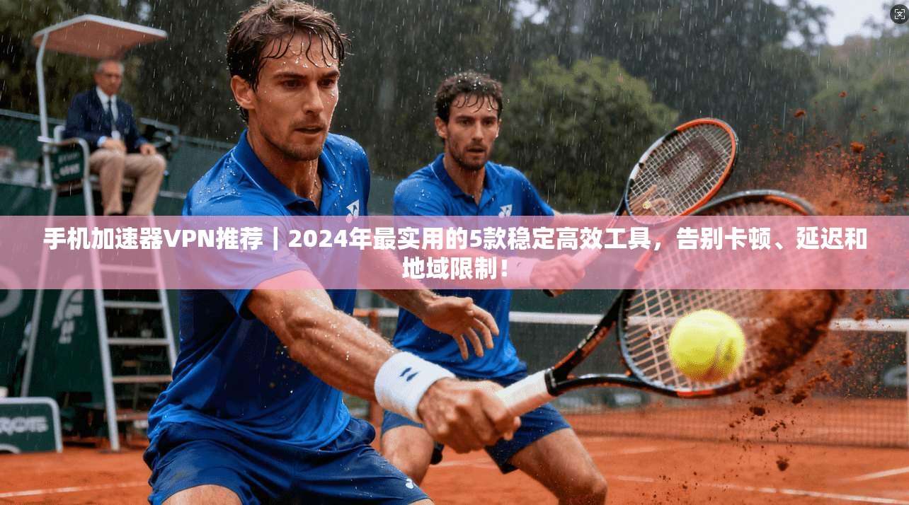 手机加速器VPN推荐|2024年最实用的5款稳定高效工具,告别卡顿、延迟和地域限制!
