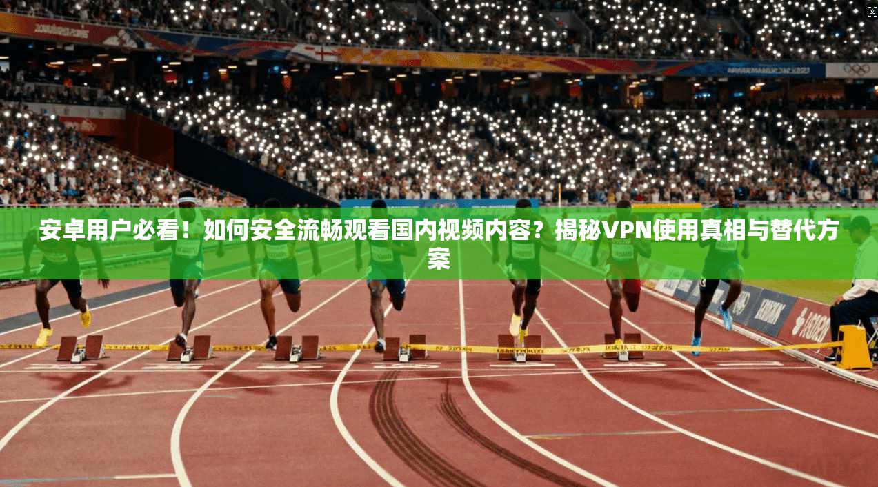 安卓用户必看！如何安全流畅观看国内视频内容？揭秘VPN使用真相与替代方案