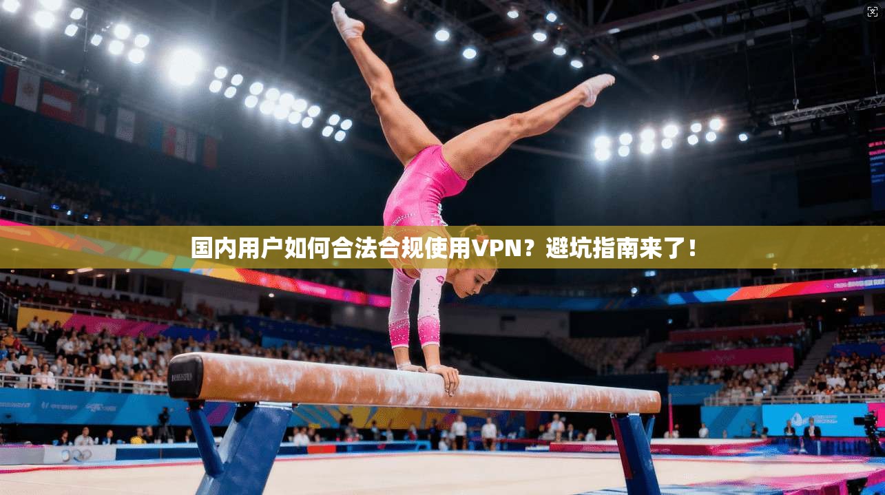 国内用户如何合法合规使用VPN？避坑指南来了！