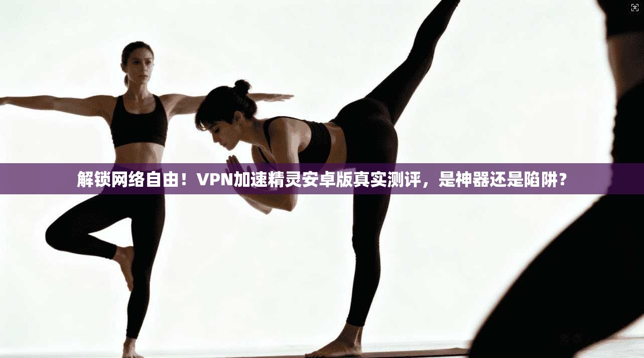 解锁网络自由!VPN加速精灵安卓版真实测评,是神器还是陷阱?