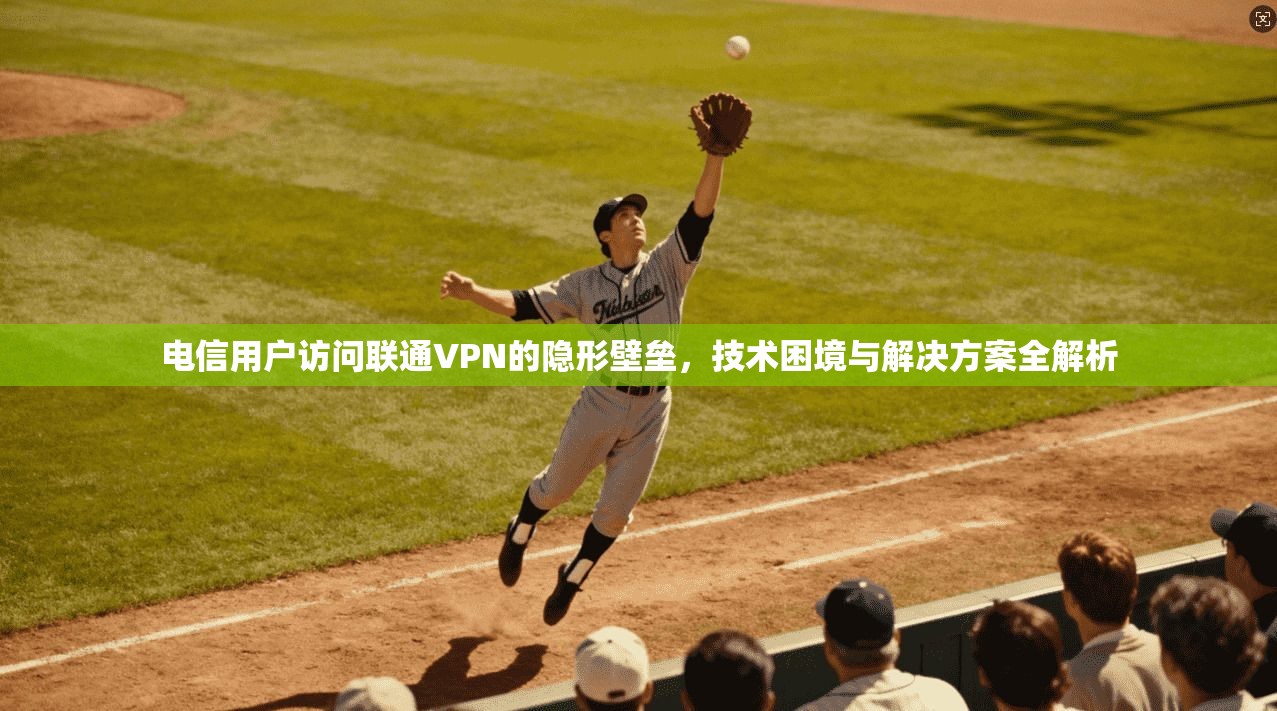 电信用户访问联通VPN的隐形壁垒，技术困境与解决方案全解析