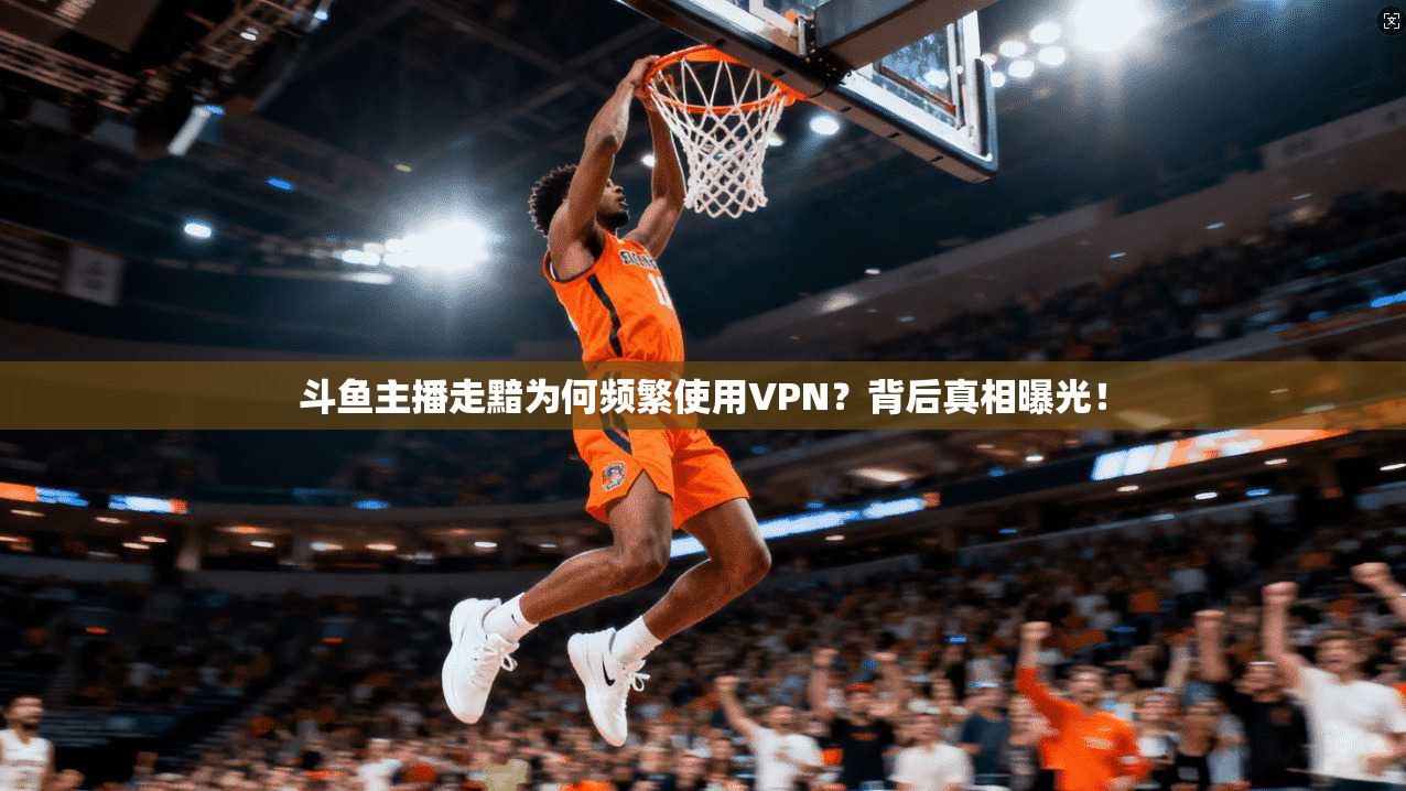 斗鱼主播走黯为何频繁使用VPN?背后真相曝光!