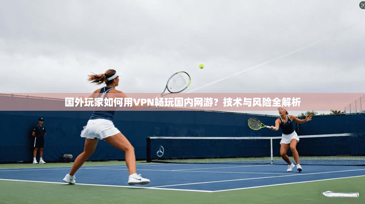 国外玩家如何用VPN畅玩国内网游?技术与风险全解析