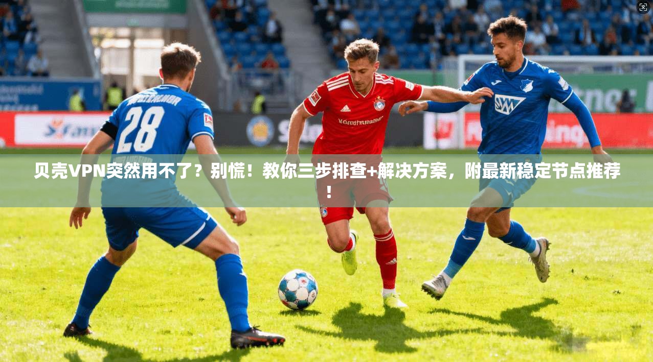 贝壳VPN突然用不了？别慌！教你三步排查+解决方案，附最新稳定节点推荐！