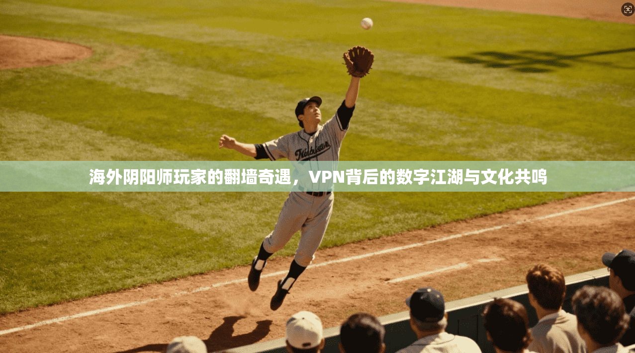 海外阴阳师玩家的翻墙奇遇,VPN背后的数字江湖与文化共鸣