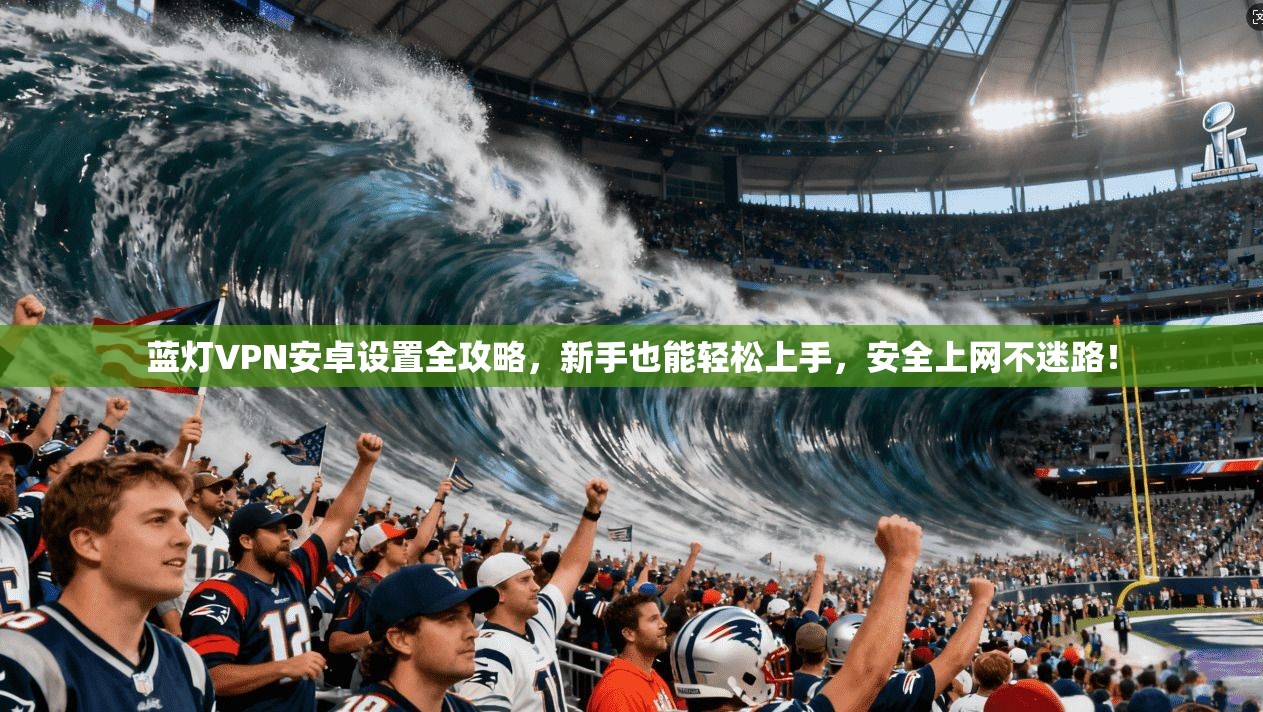 蓝灯VPN安卓设置全攻略,新手也能轻松上手,安全上网不迷路!