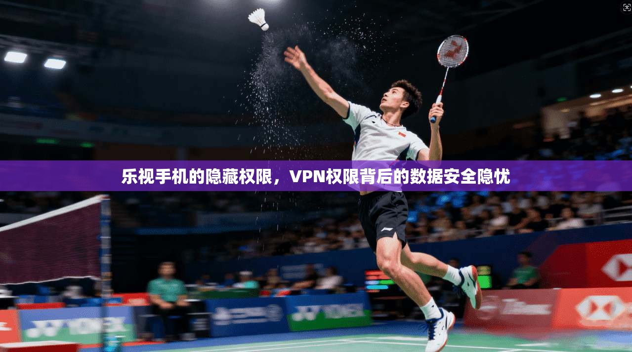 乐视手机的隐藏权限,VPN权限背后的数据安全隐忧