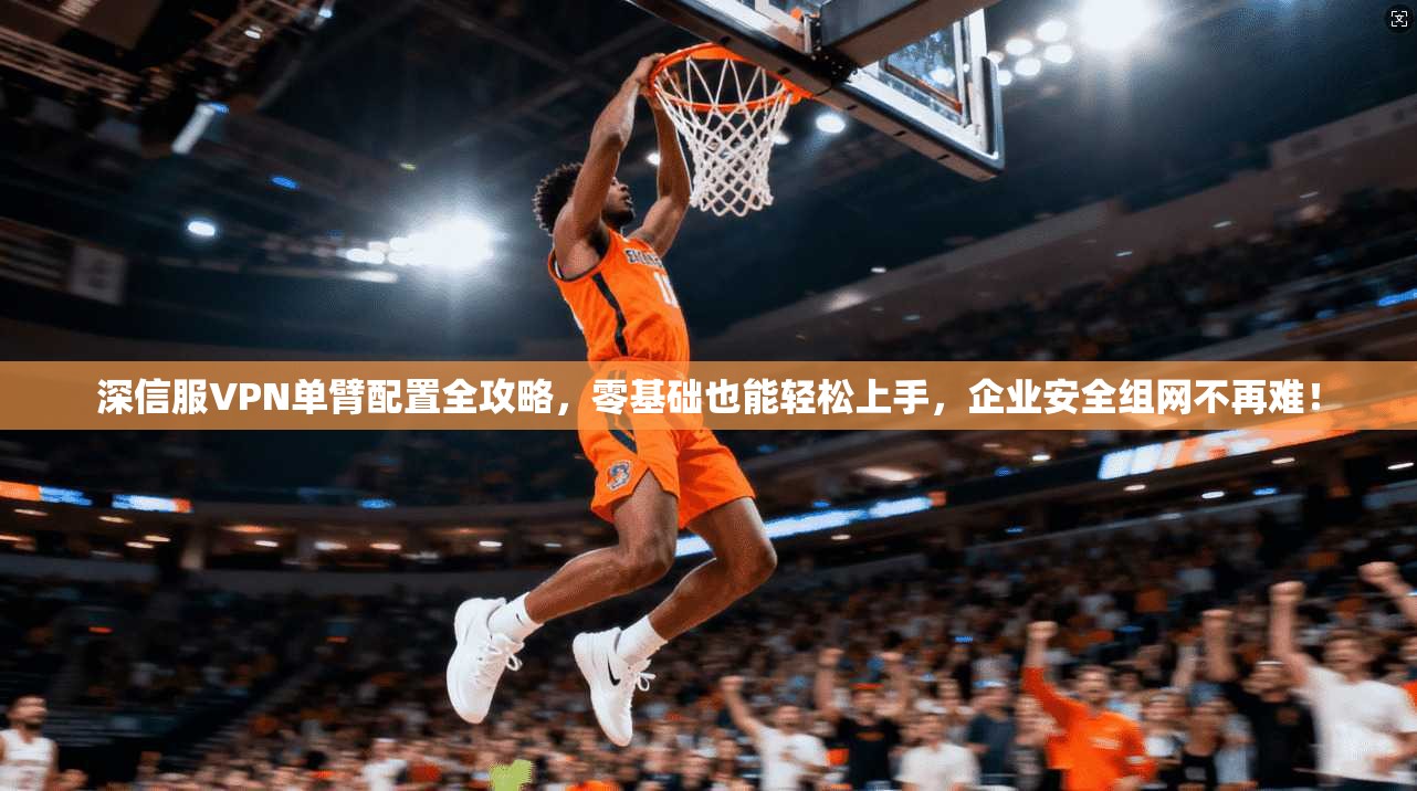 深信服VPN单臂配置全攻略,零基础也能轻松上手,企业安全组网不再难!