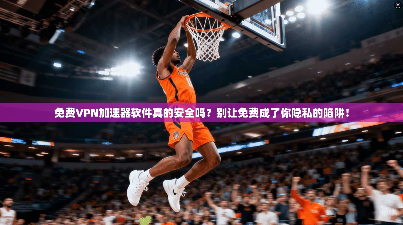 免费VPN加速器软件真的安全吗?别让免费成了你隐私的陷阱!