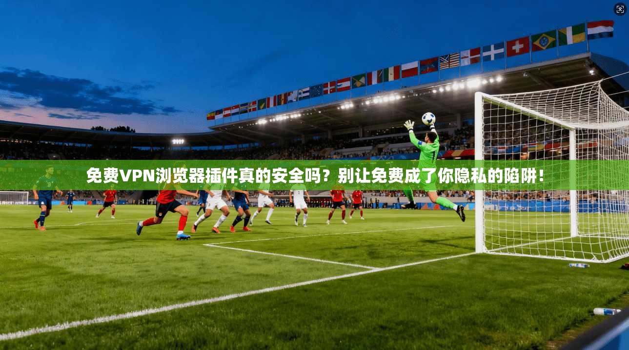 免费VPN浏览器插件真的安全吗?别让免费成了你隐私的陷阱!