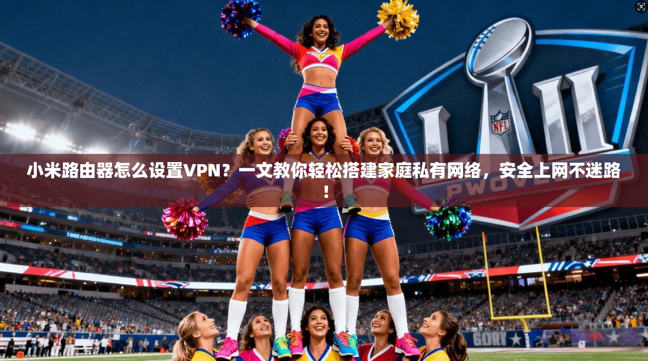 小米路由器怎么设置VPN?一文教你轻松搭建家庭私有网络,安全上网不迷路!