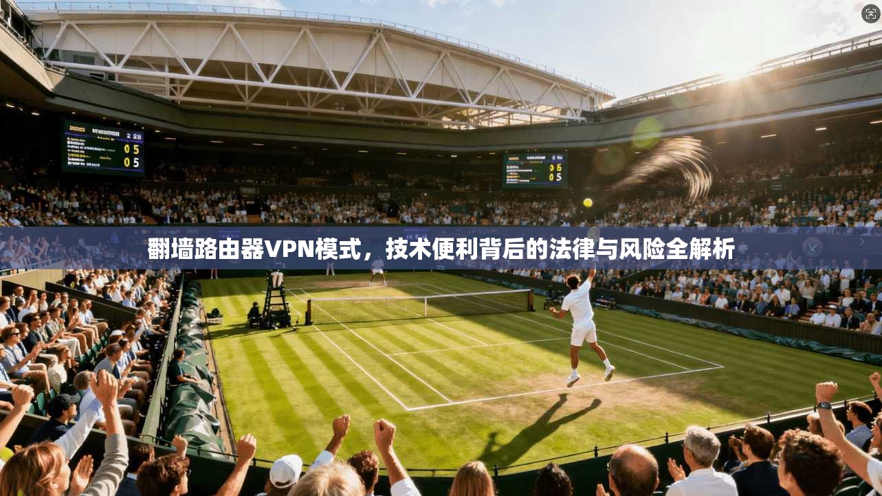 翻墙路由器VPN模式,技术便利背后的法律与风险全解析