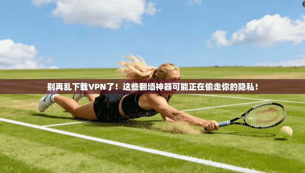 别再乱下载VPN了!这些翻墙神器可能正在偷走你的隐私!