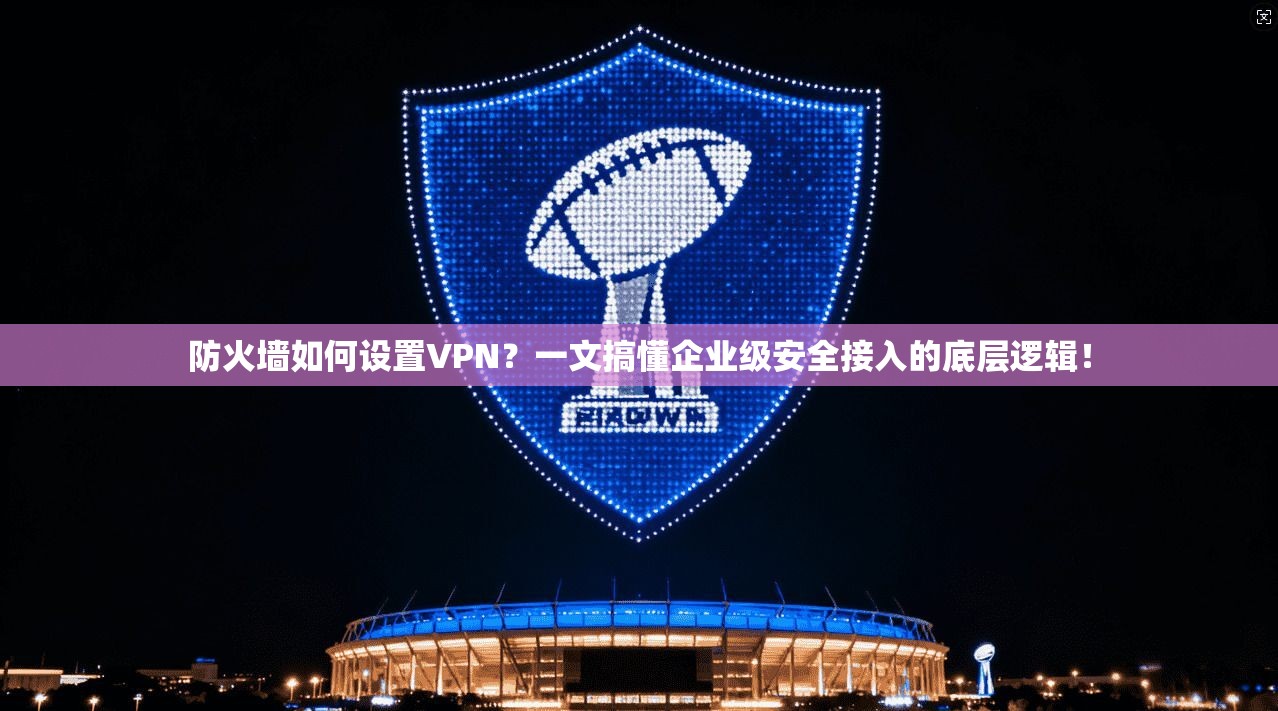 防火墙如何设置VPN?一文搞懂企业级安全接入的底层逻辑!