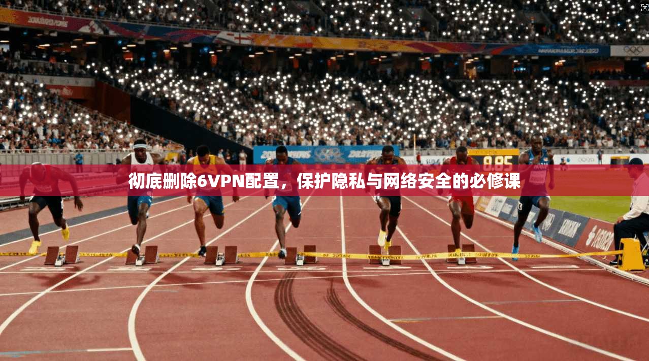 彻底删除6VPN配置，保护隐私与网络安全的必修课