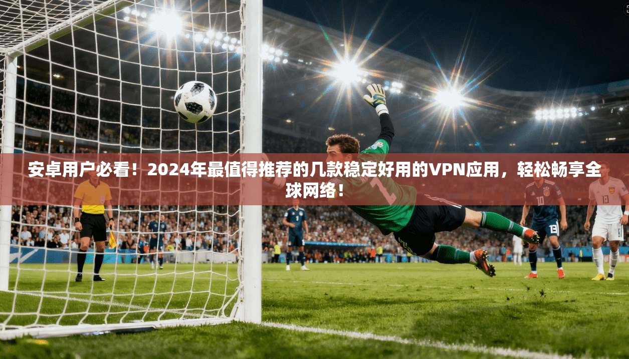 安卓用户必看!2024年最值得推荐的几款稳定好用的VPN应用,轻松畅享全球网络!