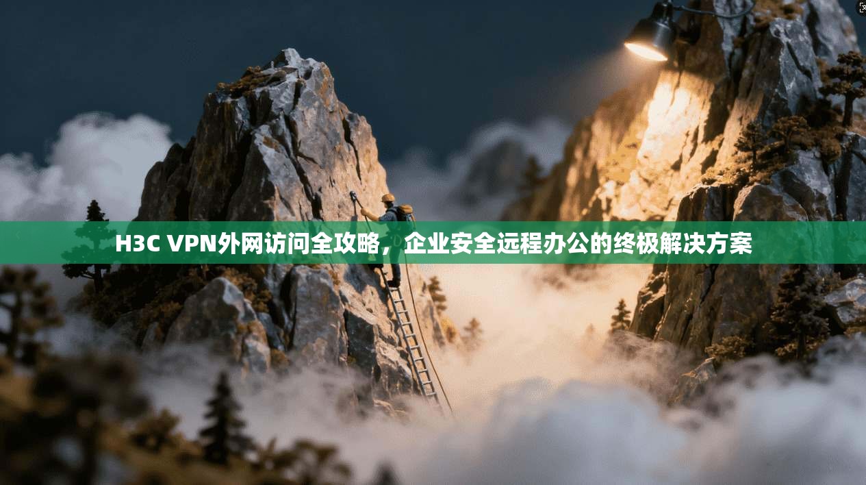 H3C VPN外网访问全攻略，企业安全远程办公的终极解决方案
