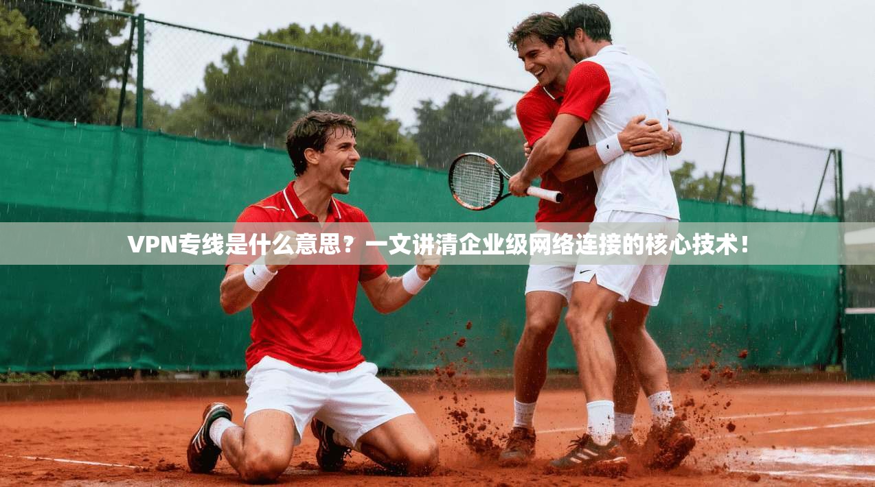 VPN专线是什么意思？一文讲清企业级网络连接的核心技术！
