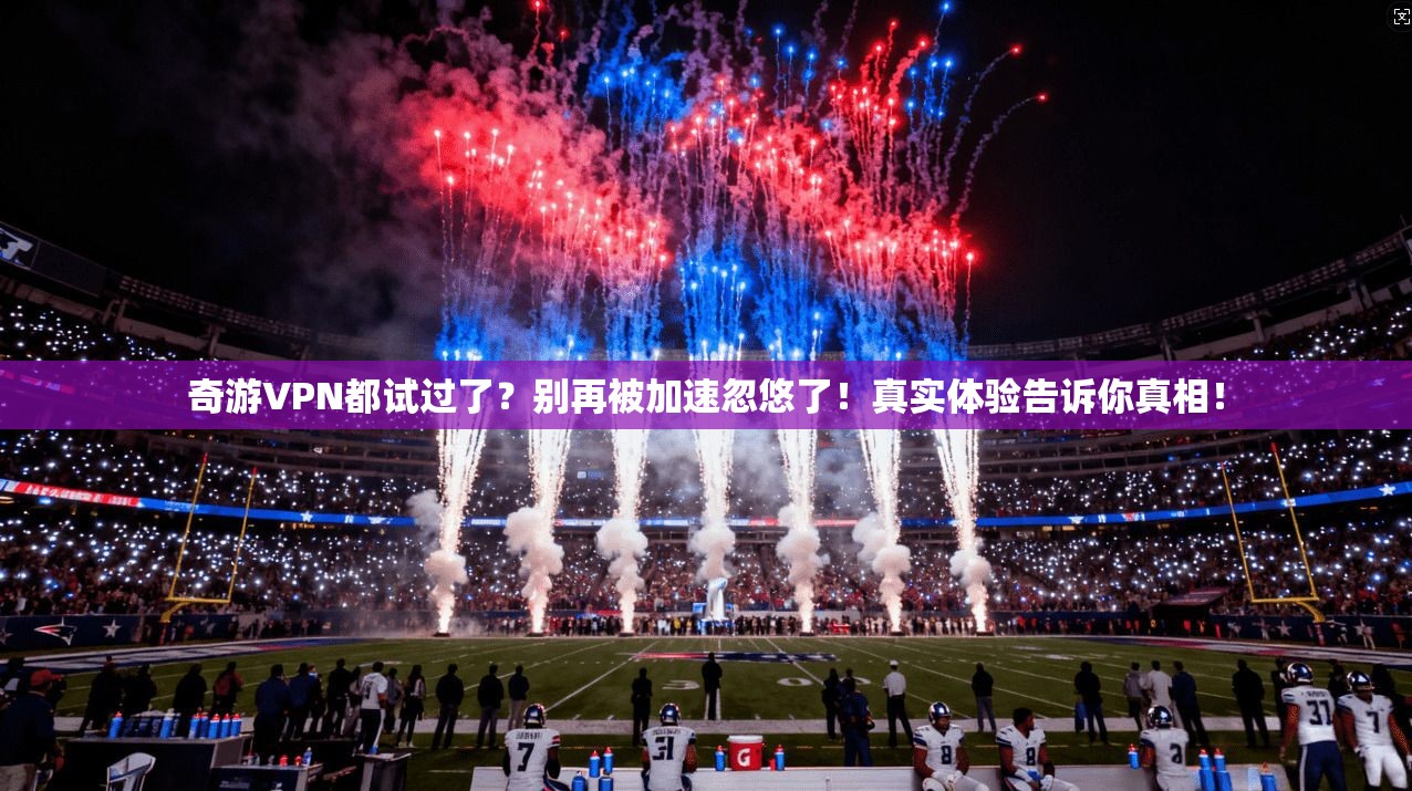 奇游VPN都试过了？别再被加速忽悠了！真实体验告诉你真相！