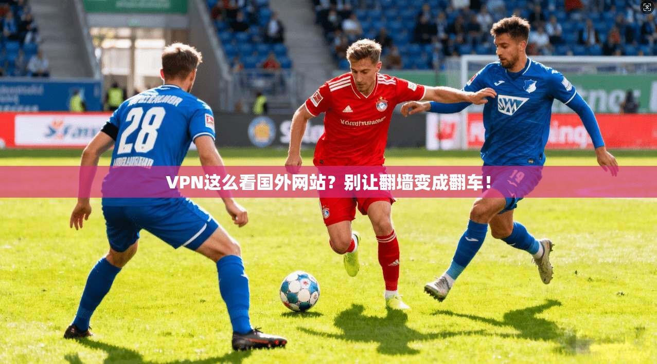 VPN这么看国外网站?别让翻墙变成翻车!