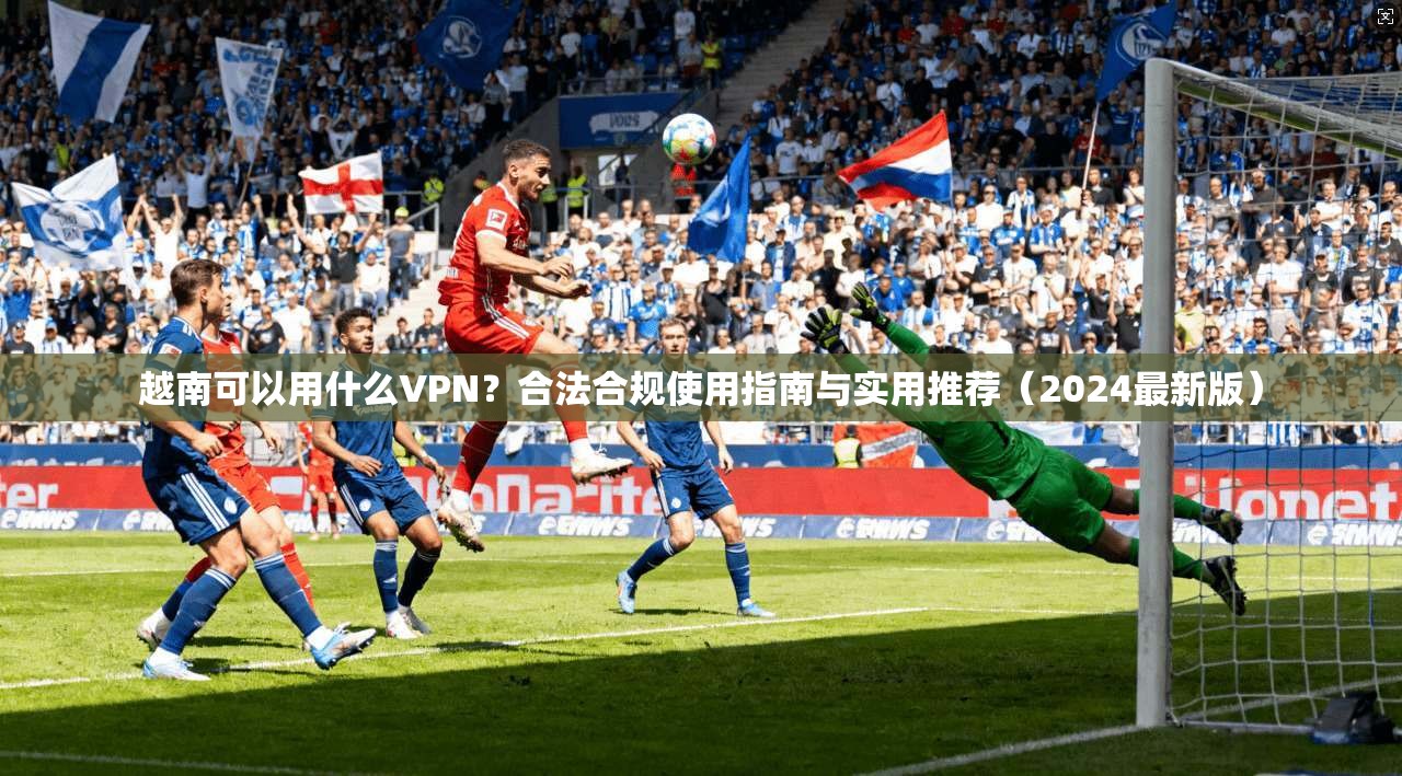 越南可以用什么VPN？合法合规使用指南与实用推荐（2024最新版）