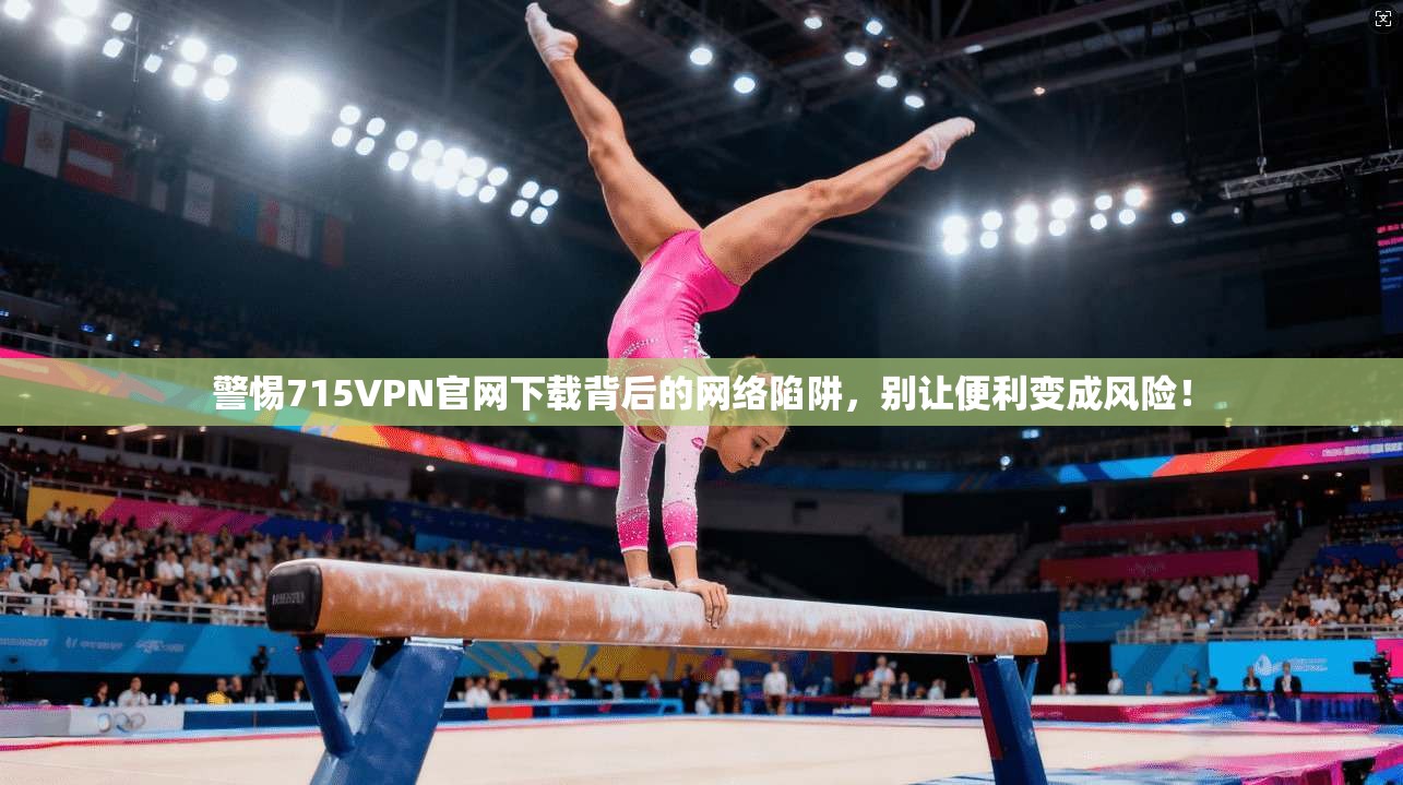 警惕715VPN官网下载背后的网络陷阱,别让便利变成风险!