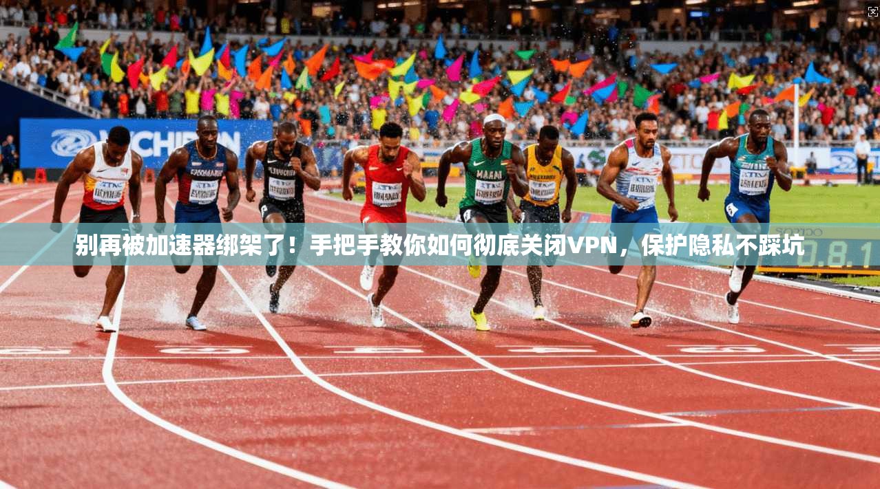 别再被加速器绑架了!手把手教你如何彻底关闭VPN,保护隐私不踩坑