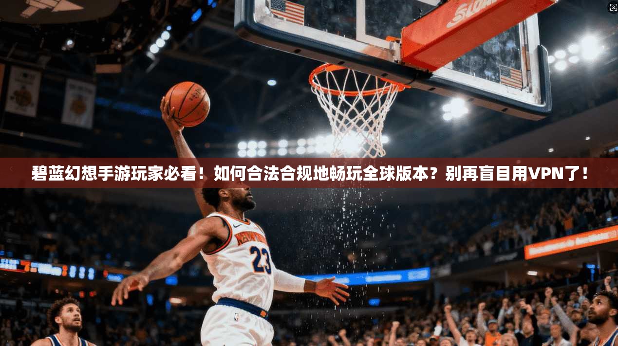 碧蓝幻想手游玩家必看！如何合法合规地畅玩全球版本？别再盲目用VPN了！