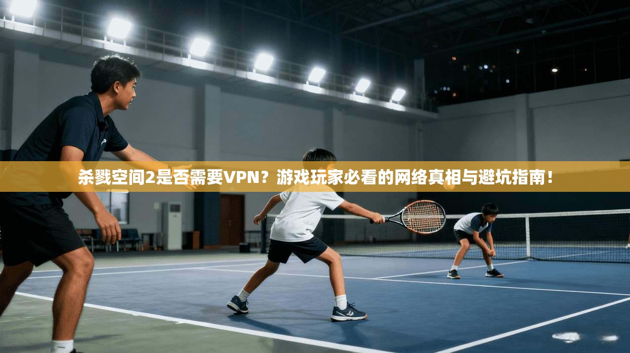 杀戮空间2是否需要VPN?游戏玩家必看的网络真相与避坑指南!