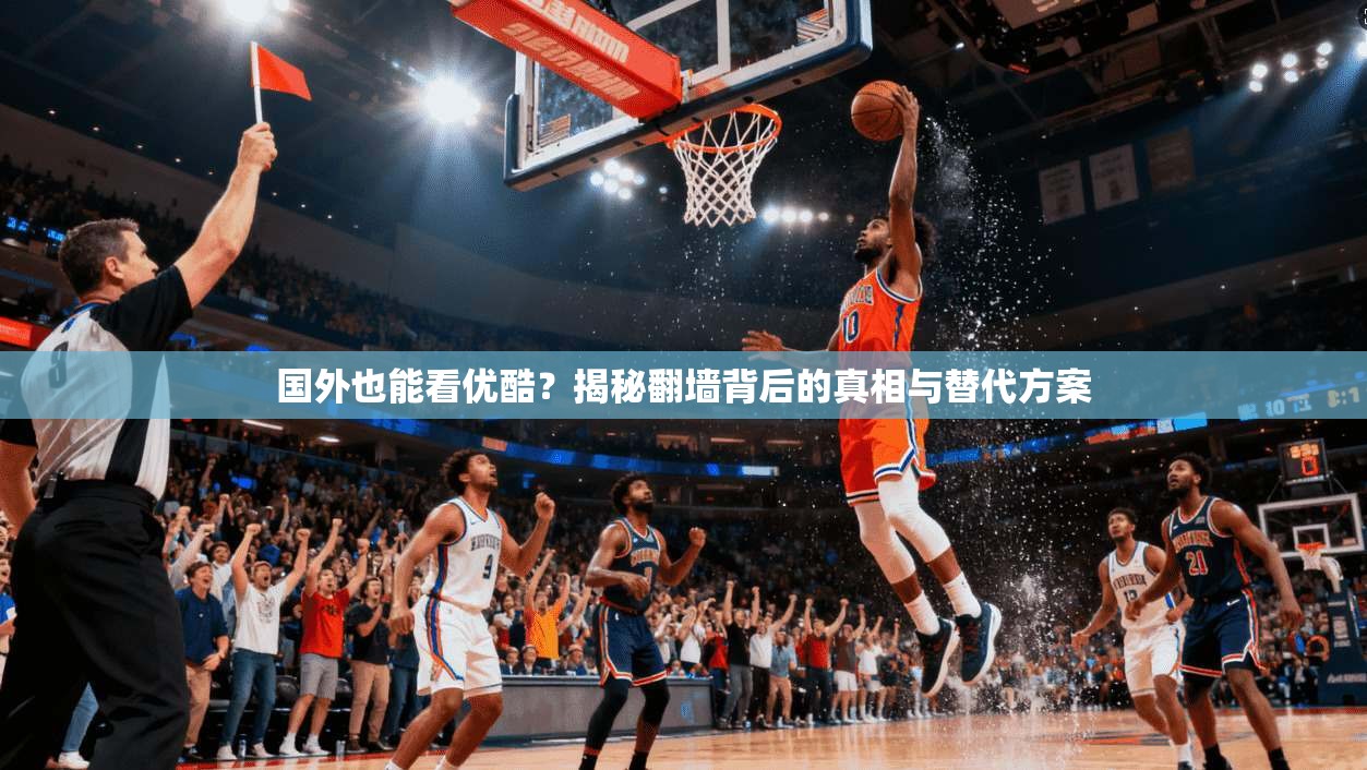 国外也能看优酷?揭秘翻墙背后的真相与替代方案