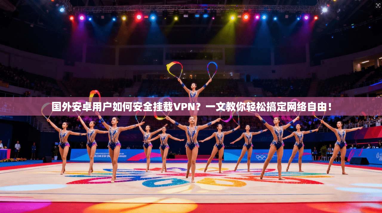 国外安卓用户如何安全挂载VPN?一文教你轻松搞定网络自由!