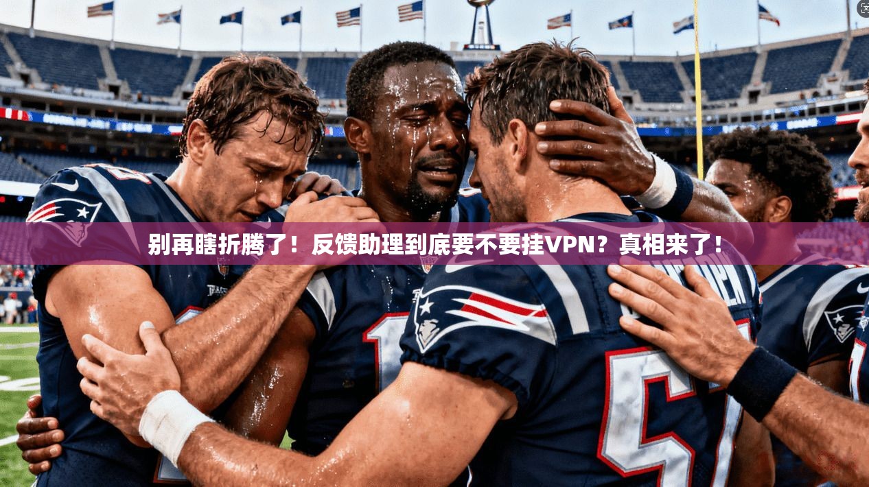 别再瞎折腾了！反馈助理到底要不要挂VPN？真相来了！