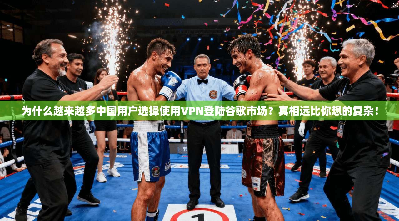 为什么越来越多中国用户选择使用VPN登陆谷歌市场?真相远比你想的复杂!