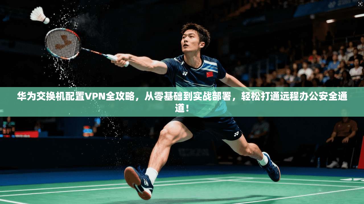 华为交换机配置VPN全攻略，从零基础到实战部署，轻松打通远程办公安全通道！