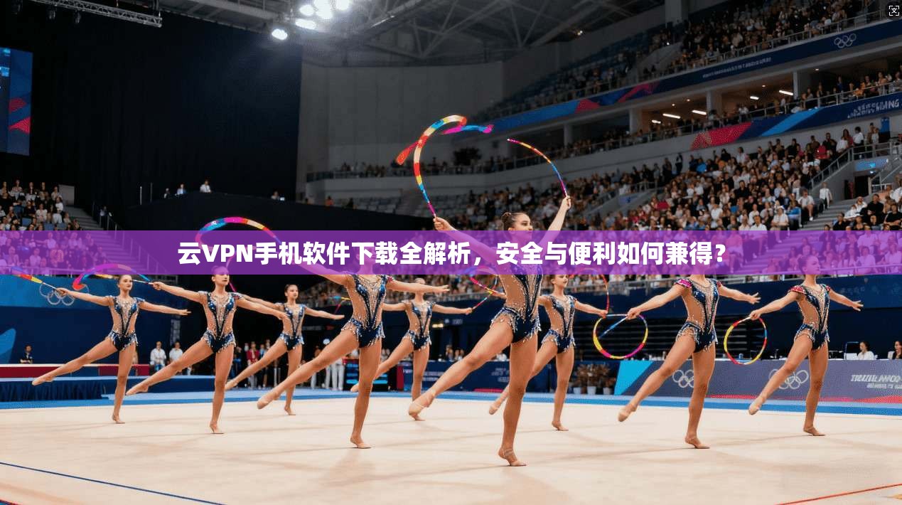 云VPN手机软件下载全解析,安全与便利如何兼得?