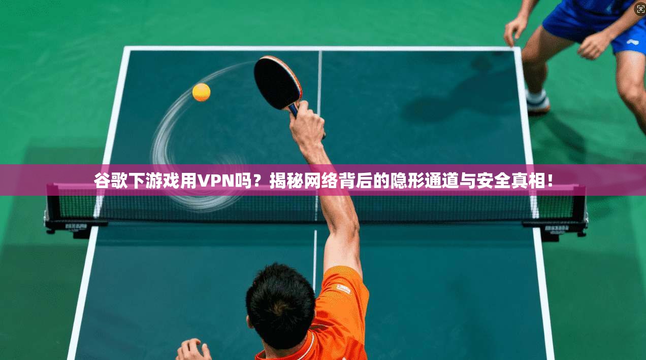 谷歌下游戏用VPN吗？揭秘网络背后的隐形通道与安全真相！