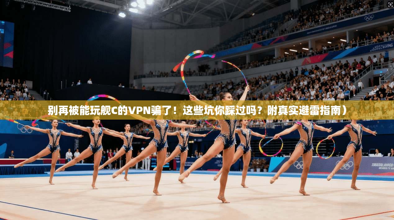 别再被能玩舰C的VPN骗了！这些坑你踩过吗？附真实避雷指南）