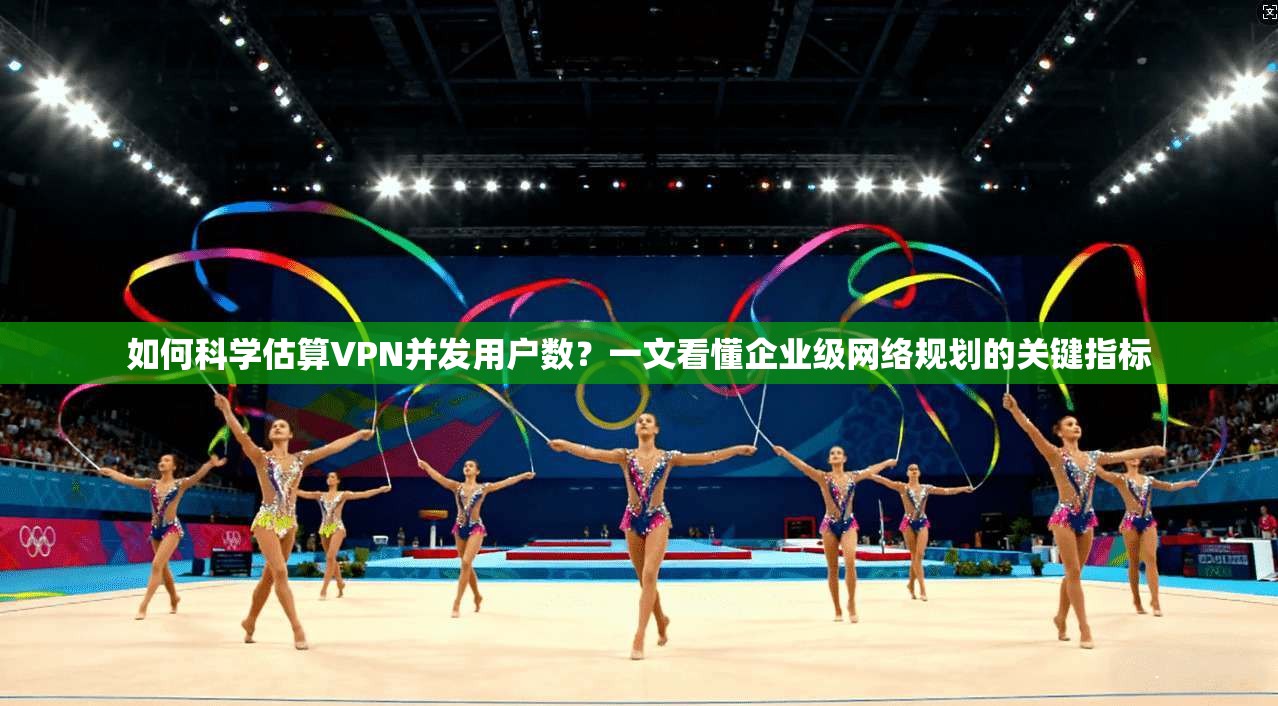 如何科学估算VPN并发用户数？一文看懂企业级网络规划的关键指标